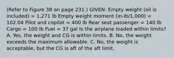 (Refer to Figure 38 on page 231.) GIVEN: Empty weight (oil is included) = 1,271 lb Empty weight moment (in-Ib/1,000) = 102.04 Pilot and copilot = 400 lb Rear seat passenger = 140 lb Cargo = 100 lb Fuel = 37 gal Is the airplane loaded within limits? A. Yes, the weight and CG is within limits. B. No, the weight exceeds the maximum allowable. C. No, the weight is acceptable, but the CG is aft of the aft limit.