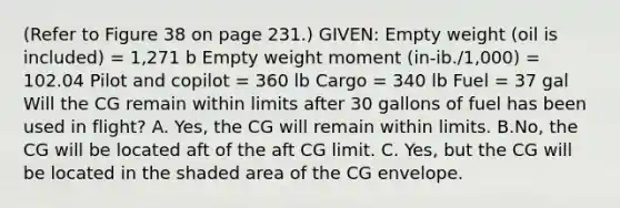 (Refer to Figure 38 on page 231.) GIVEN: Empty weight (oil is included) = 1,271 b Empty weight moment (in-ib./1,000) = 102.04 Pilot and copilot = 360 lb Cargo = 340 lb Fuel = 37 gal Will the CG remain within limits after 30 gallons of fuel has been used in flight? A. Yes, the CG will remain within limits. B.No, the CG will be located aft of the aft CG limit. C. Yes, but the CG will be located in the shaded area of the CG envelope.