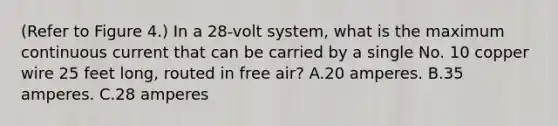 (Refer to Figure 4.) In a 28-volt system, what is the maximum continuous current that can be carried by a single No. 10 copper wire 25 feet long, routed in free air? A.20 amperes. B.35 amperes. C.28 amperes