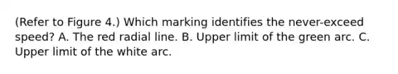 (Refer to Figure 4.) Which marking identifies the never-exceed speed? A. The red radial line. B. Upper limit of the green arc. C. Upper limit of the white arc.