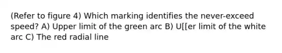 (Refer to figure 4) Which marking identifies the never-exceed speed? A) Upper limit of the green arc B) U[[er limit of the white arc C) The red radial line