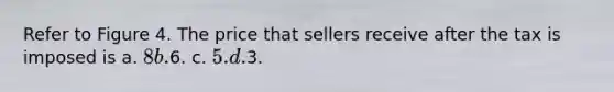 Refer to Figure 4. The price that sellers receive after the tax is imposed is a. 8 b.6. c. 5. d.3.