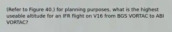 (Refer to Figure 40.) for planning purposes, what is the highest useable altitude for an IFR flight on V16 from BGS VORTAC to ABI VORTAC?