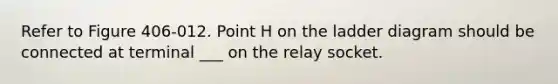 Refer to Figure 406-012. Point H on the ladder diagram should be connected at terminal ___ on the relay socket.