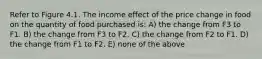 Refer to Figure 4.1. The income effect of the price change in food on the quantity of food purchased is: A) the change from F3 to F1. B) the change from F3 to F2. C) the change from F2 to F1. D) the change from F1 to F2. E) none of the above