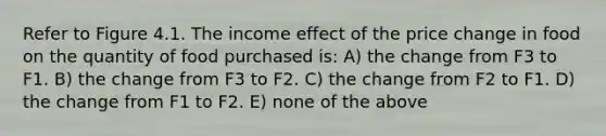 Refer to Figure 4.1. The income effect of the price change in food on the quantity of food purchased is: A) the change from F3 to F1. B) the change from F3 to F2. C) the change from F2 to F1. D) the change from F1 to F2. E) none of the above