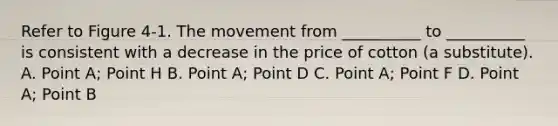 Refer to Figure 4-1. The movement from __________ to __________ is consistent with a decrease in the price of cotton (a substitute). A. Point A; Point H B. Point A; Point D C. Point A; Point F D. Point A; Point B