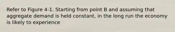 Refer to Figure 4-1. Starting from point B and assuming that aggregate demand is held constant, in the long run the economy is likely to experience