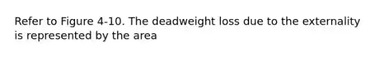 Refer to Figure 4-10. The deadweight loss due to the externality is represented by the area