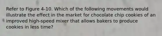 Refer to Figure 4-10. Which of the following movements would illustrate the effect in the market for chocolate chip cookies of an improved high-speed mixer that allows bakers to produce cookies in less time?