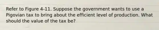 Refer to Figure 4-11. Suppose the government wants to use a Pigovian tax to bring about the efficient level of production. What should the value of the tax be?