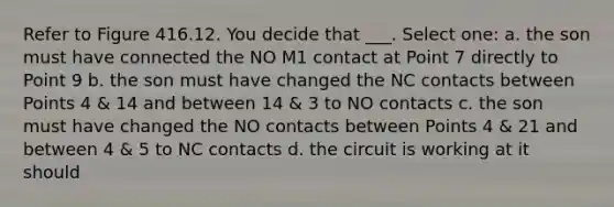 Refer to Figure 416.12. You decide that ___. Select one: a. the son must have connected the NO M1 contact at Point 7 directly to Point 9 b. the son must have changed the NC contacts between Points 4 & 14 and between 14 & 3 to NO contacts c. the son must have changed the NO contacts between Points 4 & 21 and between 4 & 5 to NC contacts d. the circuit is working at it should