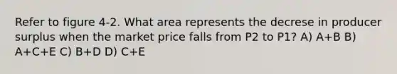 Refer to figure 4-2. What area represents the decrese in producer surplus when the market price falls from P2 to P1? A) A+B B) A+C+E C) B+D D) C+E