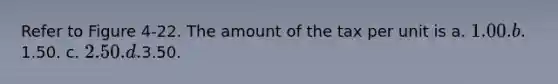 Refer to Figure 4-22. The amount of the tax per unit is a. 1.00. b.1.50. c. 2.50. d.3.50.