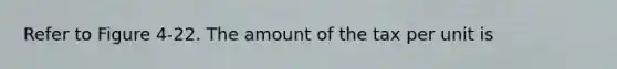 Refer to Figure 4-22. The amount of the tax per unit is