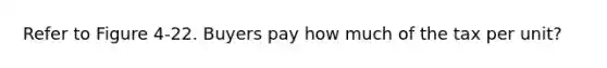 Refer to Figure 4-22. Buyers pay how much of the tax per unit?