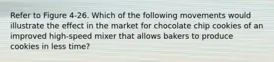 Refer to Figure 4-26. Which of the following movements would illustrate the effect in the market for chocolate chip cookies of an improved high-speed mixer that allows bakers to produce cookies in less time?