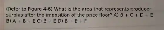 (Refer to Figure 4-6) What is the area that represents producer surplus after the imposition of the price floor? A) B + C + D + E B) A + B + E C) B + E D) B + E + F