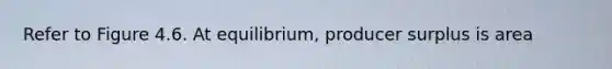 Refer to Figure 4.6. At equilibrium, producer surplus is area