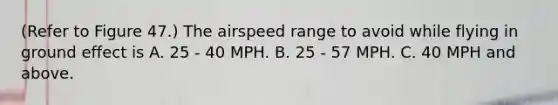 (Refer to Figure 47.) The airspeed range to avoid while flying in ground effect is A. 25 - 40 MPH. B. 25 - 57 MPH. C. 40 MPH and above.