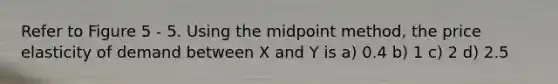 Refer to Figure 5 - 5. Using the midpoint method, the price elasticity of demand between X and Y is a) 0.4 b) 1 c) 2 d) 2.5