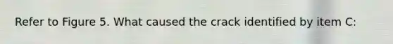 Refer to Figure 5. What caused the crack identified by item C: