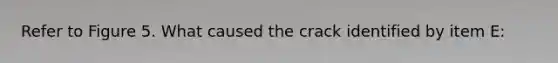 Refer to Figure 5. What caused the crack identified by item E: