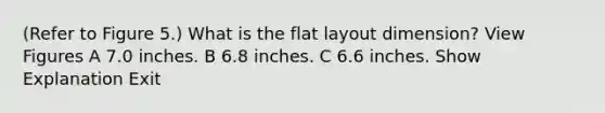 (Refer to Figure 5.) What is the flat layout dimension? View Figures A 7.0 inches. B 6.8 inches. C 6.6 inches. Show Explanation Exit