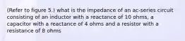 (Refer to figure 5.) what is the impedance of an ac-series circuit consisting of an inductor with a reactance of 10 ohms, a capacitor with a reactance of 4 ohms and a resistor with a resistance of 8 ohms