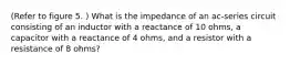 (Refer to figure 5. ) What is the impedance of an ac-series circuit consisting of an inductor with a reactance of 10 ohms, a capacitor with a reactance of 4 ohms, and a resistor with a resistance of 8 ohms?