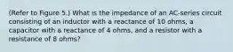 (Refer to Figure 5.) What is the impedance of an AC-series circuit consisting of an inductor with a reactance of 10 ohms, a capacitor with a reactance of 4 ohms, and a resistor with a resistance of 8 ohms?