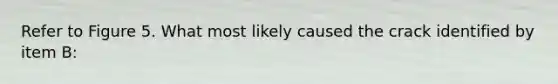 Refer to Figure 5. What most likely caused the crack identified by item B: