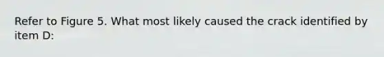 Refer to Figure 5. What most likely caused the crack identified by item D: