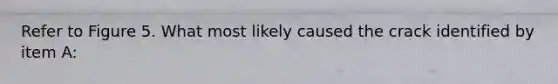 Refer to Figure 5. What most likely caused the crack identified by item A: