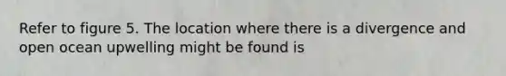 Refer to figure 5. The location where there is a divergence and open ocean upwelling might be found is