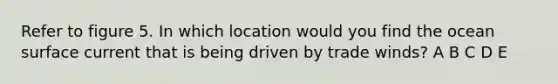 Refer to figure 5. In which location would you find the ocean surface current that is being driven by trade winds? A B C D E