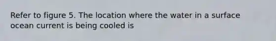 Refer to figure 5. The location where the water in a surface ocean current is being cooled is