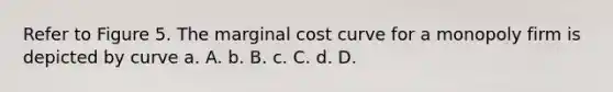 Refer to Figure 5. The marginal cost curve for a monopoly firm is depicted by curve a. A. b. B. c. C. d. D.