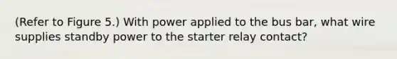 (Refer to Figure 5.) With power applied to the bus bar, what wire supplies standby power to the starter relay contact?