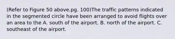 (Refer to Figure 50 above.pg. 100)The traffic patterns indicated in the segmented circle have been arranged to avoid flights over an area to the A. south of the airport. B. north of the airport. C. southeast of the airport.