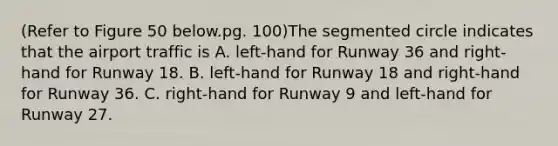 (Refer to Figure 50 below.pg. 100)The segmented circle indicates that the airport traffic is A. left-hand for Runway 36 and right-hand for Runway 18. B. left-hand for Runway 18 and right-hand for Runway 36. C. right-hand for Runway 9 and left-hand for Runway 27.