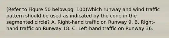 (Refer to Figure 50 below.pg. 100)Which runway and wind traffic pattern should be used as indicated by the cone in the segmented circle? A. Right-hand traffic on Runway 9. B. Right-hand traffic on Runway 18. C. Left-hand traffic on Runway 36.