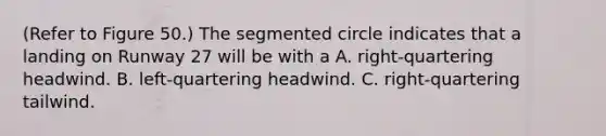 (Refer to Figure 50.) The segmented circle indicates that a landing on Runway 27 will be with a A. right-quartering headwind. B. left-quartering headwind. C. right-quartering tailwind.