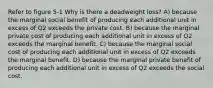 Refer to figure 5-1 Why is there a deadweight loss? A) because the marginal social benefit of producing each additional unit in excess of Q2 exceeds the private cost. B) because the marginal private cost of producing each additional unit in excess of Q2 exceeds the marginal benefit. C) because the marginal social cost of producing each additional unit in excess of Q2 exceeds the marginal benefit. D) because the marginal private benefit of producing each additional unit in excess of Q2 exceeds the social cost.