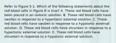 Refer to Figure 5-1. Which of the following statements about the red blood cells in Figure B is true? A. These red blood cells have been placed in an isotonic solution. B. These red blood cells have swollen in response to a hypertonic external solution. C. These red blood cells have swollen in response to a hypotonic external solution. D. These red blood cells have shrunken in response to a hypertonic external solution. E. These red blood cells have shrunken in response to a hypotonic external solution.