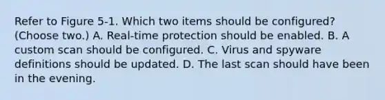 Refer to Figure 5-1. Which two items should be configured? (Choose two.) A. Real-time protection should be enabled. B. A custom scan should be configured. C. Virus and spyware definitions should be updated. D. The last scan should have been in the evening.