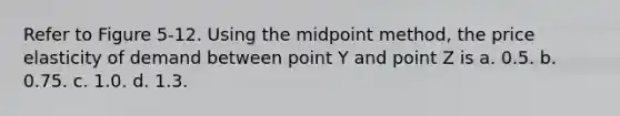 Refer to Figure 5-12. Using the midpoint method, the price elasticity of demand between point Y and point Z is a. 0.5. b. 0.75. c. 1.0. d. 1.3.