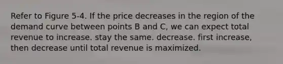 Refer to Figure 5-4. If the price decreases in the region of the demand curve between points B and C, we can expect total revenue to increase. stay the same. decrease. first increase, then decrease until total revenue is maximized.