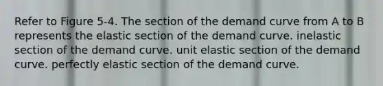 Refer to Figure 5-4. The section of the demand curve from A to B represents the elastic section of the demand curve. inelastic section of the demand curve. unit elastic section of the demand curve. perfectly elastic section of the demand curve.