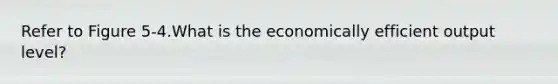 Refer to Figure 5-4.What is the economically efficient output level?